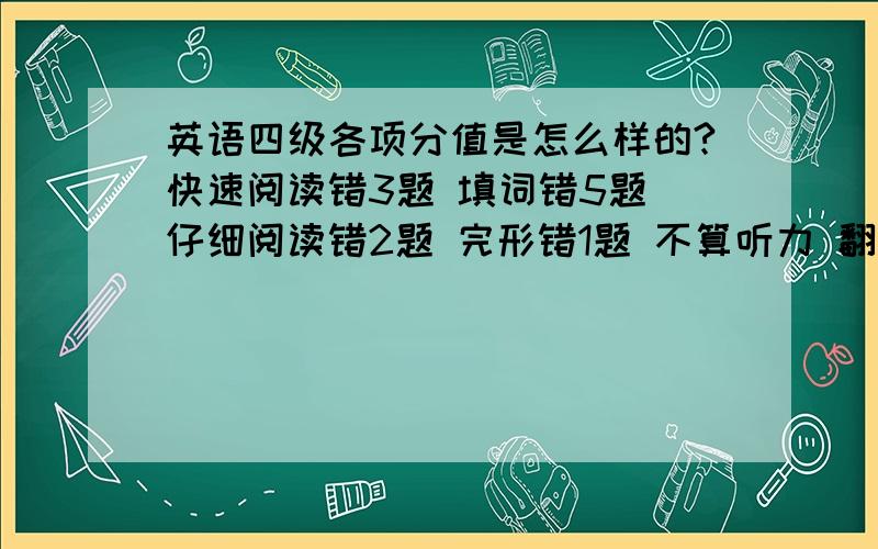 英语四级各项分值是怎么样的?快速阅读错3题 填词错5题 仔细阅读错2题 完形错1题 不算听力 翻译 作文 得分多少?