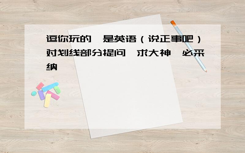 逗你玩的,是英语（说正事吧）对划线部分提问,求大神,必采纳