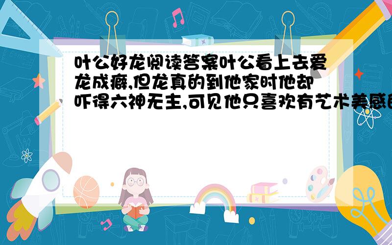 叶公好龙阅读答案叶公看上去爱龙成癖,但龙真的到他家时他却吓得六神无主,可见他只喜欢有艺术美感的龙,不喜欢真的龙子张去拜见鲁哀公,过了七天了鲁哀公任不理他,他就托仆夫去见哀公,