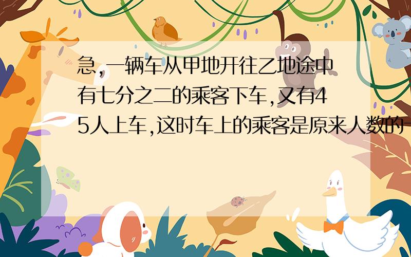 急,一辆车从甲地开往乙地途中有七分之二的乘客下车,又有45人上车,这时车上的乘客是原来人数的十四分之十三求原来有多少人?某校男生比全校的七分之四少25人,女生比全校的九分之四多15