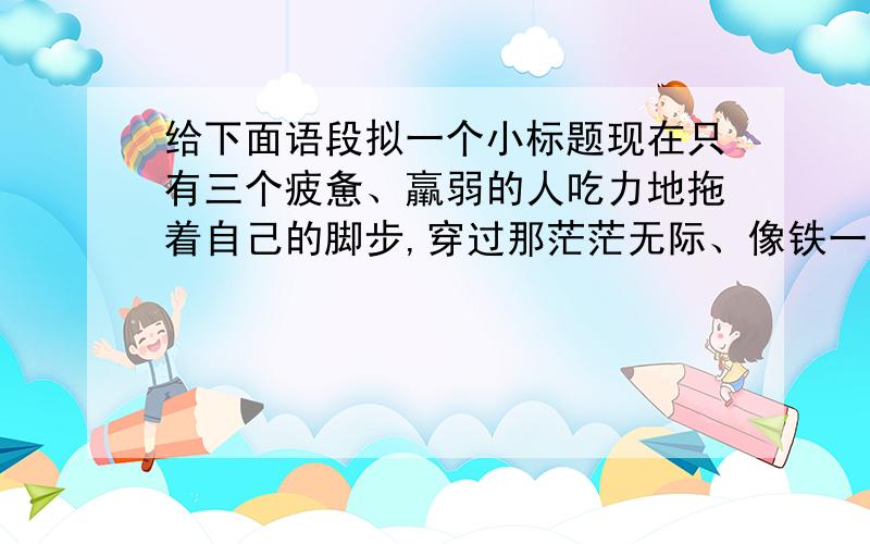 给下面语段拟一个小标题现在只有三个疲惫、羸弱的人吃力地拖着自己的脚步,穿过那茫茫无际、像铁一般坚硬的冰雪荒原.他们疲倦已极,已不再抱任何希望,只是靠着迷迷糊糊的直觉支撑着身