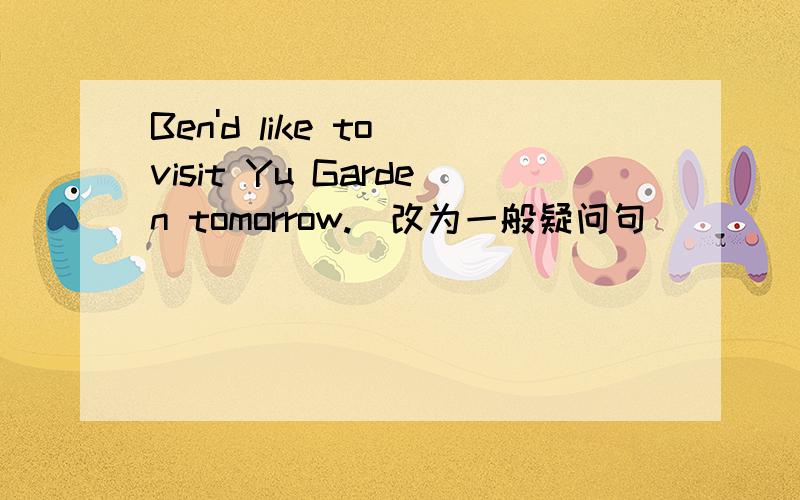 Ben'd like to visit Yu Garden tomorrow.(改为一般疑问句）