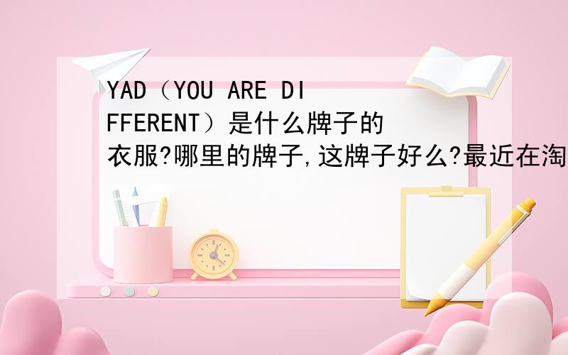 YAD（YOU ARE DIFFERENT）是什么牌子的衣服?哪里的牌子,这牌子好么?最近在淘宝网看到这个牌子的，起初还以为是一般的，后来看到是旗舰店，问了一些人，有人说是牌子货，但很多人也像我一