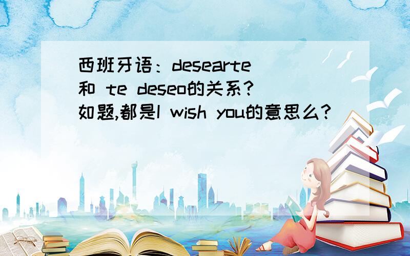 西班牙语：desearte 和 te deseo的关系?如题,都是I wish you的意思么?