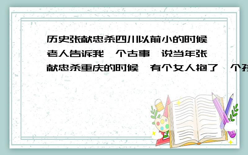 历史张献忠杀四川以前小的时候老人告诉我一个古事,说当年张献忠杀重庆的时候,有个女人抱了一个孩子跑,而她抱的那个孩子而是比自己跑的那个孩子要小,自己的孩子却自己走.士兵就问她