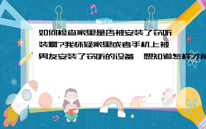 如何检查家里是否被安装了窃听装置?我怀疑家里或者手机上被男友安装了窃听的设备,想知道怎样才能自己检查出来.现在每天在家里和家人说话都要小心翼翼.