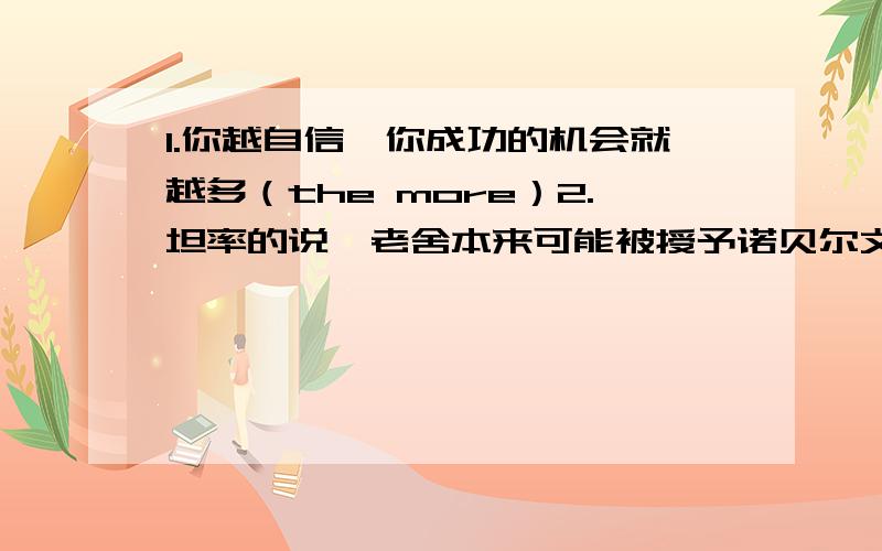 1.你越自信,你成功的机会就越多（the more）2.坦率的说,老舍本来可能被授予诺贝尔文学奖的3.那张照片使我想起十年前和smith一家人共度的美好时光（remind）