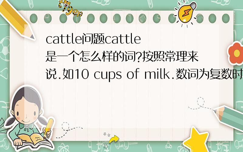 cattle问题cattle是一个怎么样的词?按照常理来说.如10 cups of milk.数词为复数时,量词cup也应该是复数啊.为什么是10 head of cattle.head不加s?