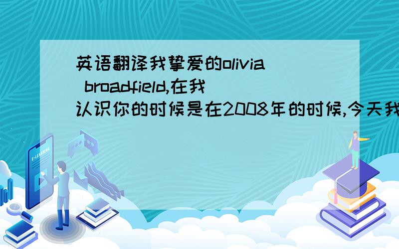 英语翻译我挚爱的olivia broadfield,在我认识你的时候是在2008年的时候,今天我终于按捺不住我的心情要给你写一篇长篇的故事来说明我到底有多么爱你和你的音乐.在我2008年的时候就第一次认识