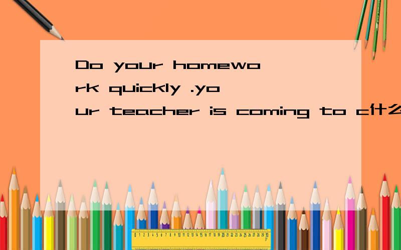 Do your homework quickly .your teacher is coming to c什么 it