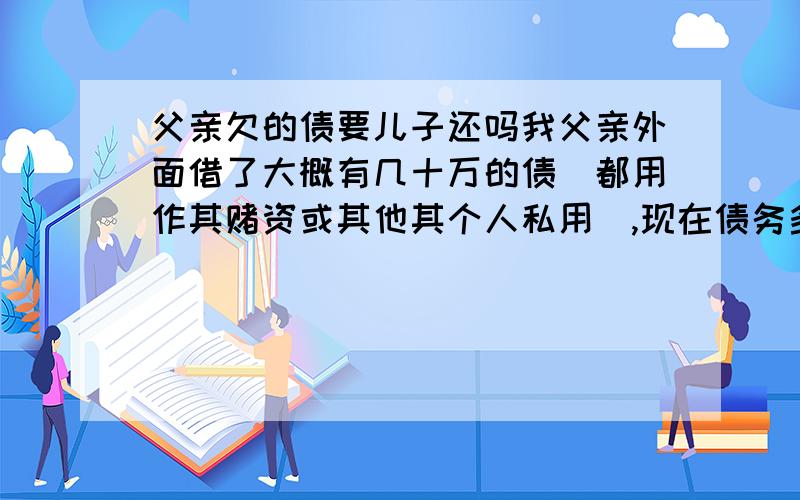 父亲欠的债要儿子还吗我父亲外面借了大概有几十万的债（都用作其赌资或其他其个人私用）,现在债务多了就跑掉了,请问做儿子的有责任还吗?听说是没有父债子还的说法但是老家有套房子