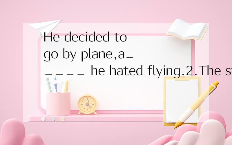 He decided to go by plane,a_____ he hated flying.2.The studies at school are very competitive;every one wants to be trhe t______ students and gers high marks in the exam.