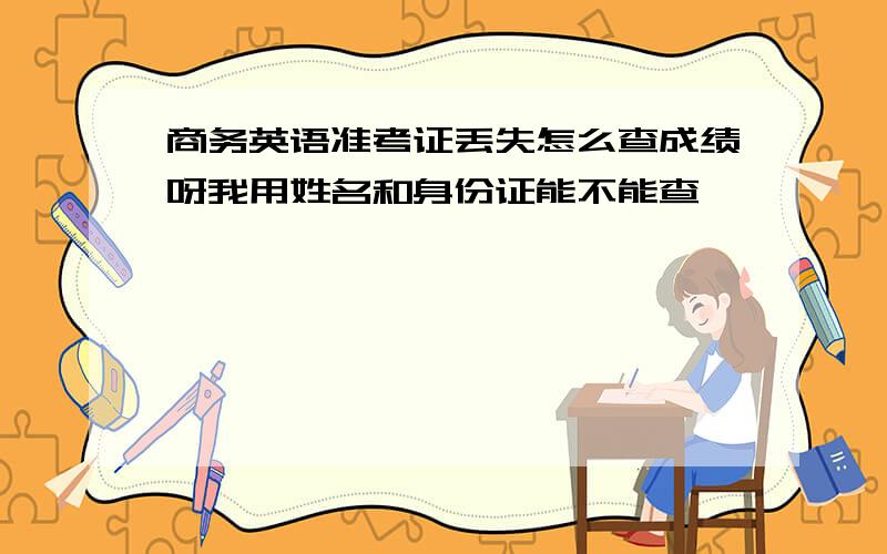 商务英语准考证丢失怎么查成绩呀我用姓名和身份证能不能查