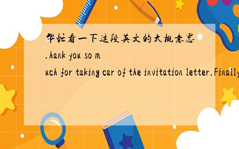 帮忙看一下这段英文的大概意思.hank you so much for taking car of the invitation letter.Finally,please find all the documents requested as an attachment below.I will be on holiday until Tuesday 6 April,should you require any further infor