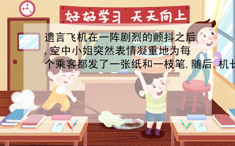 遗言飞机在一阵剧烈的颤抖之后,空中小姐突然表情凝重地为每个乘客都发了一张纸和一枝笔,随后,机长那浑厚而压抑的声音出现在广播里：“很不幸地告诉大家一个消息,由于飞机出现故障,