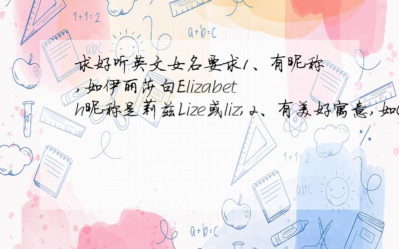 求好听英文女名要求1、有昵称,如伊丽莎白Elizabeth昵称是莉兹Lize或liz；2、有美好寓意,如Claire指聪明求好听英文女名,要求：1、有昵称,如伊丽莎白Elizabeth昵称是莉兹Lize或liz；2、有美好寓意,