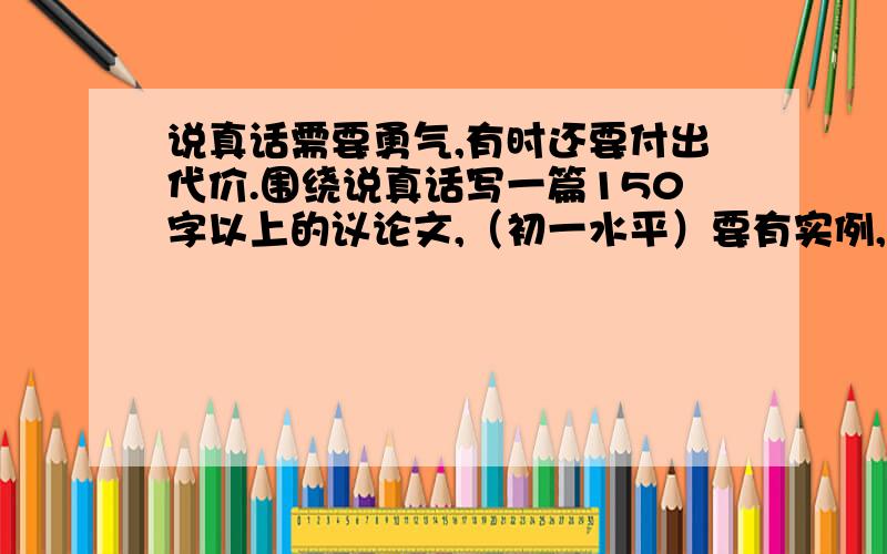 说真话需要勇气,有时还要付出代价.围绕说真话写一篇150字以上的议论文,（初一水平）要有实例,说完真话付出了代价的事例.是鼓起勇气说真话,结果付出了代价.不是诚实受到了奖励!谁回答