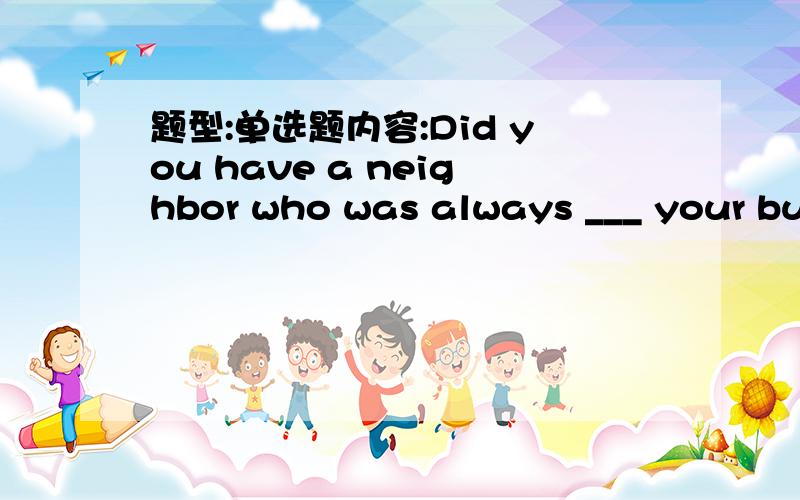 题型:单选题内容:Did you have a neighbor who was always ___ your business?选项:a、doingb、makingitc、getting aboved、poking his nose into