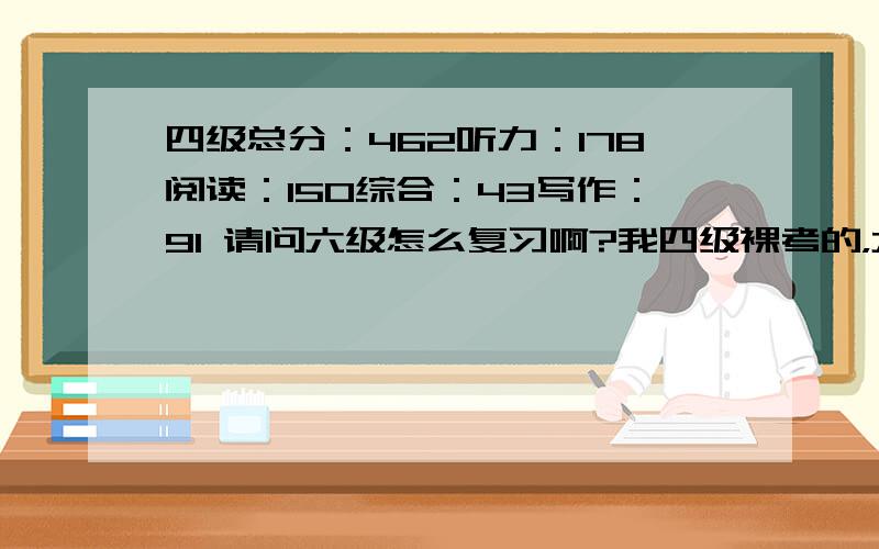 四级总分：462听力：178阅读：150综合：43写作：91 请问六级怎么复习啊?我四级裸考的，六级可不敢，请问怎么复习？