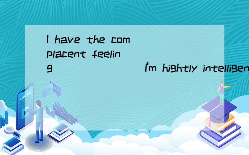 I have the complacent feeling _______ I'm hightly intelligent A：what B：which C：that D：this