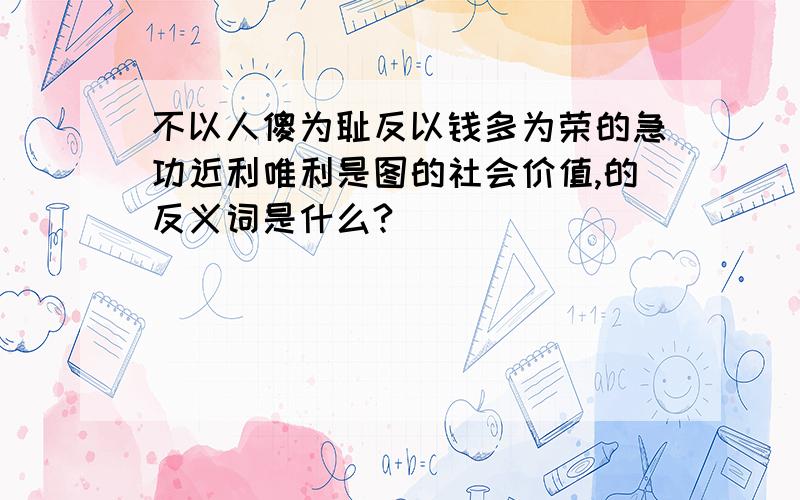 不以人傻为耻反以钱多为荣的急功近利唯利是图的社会价值,的反义词是什么?