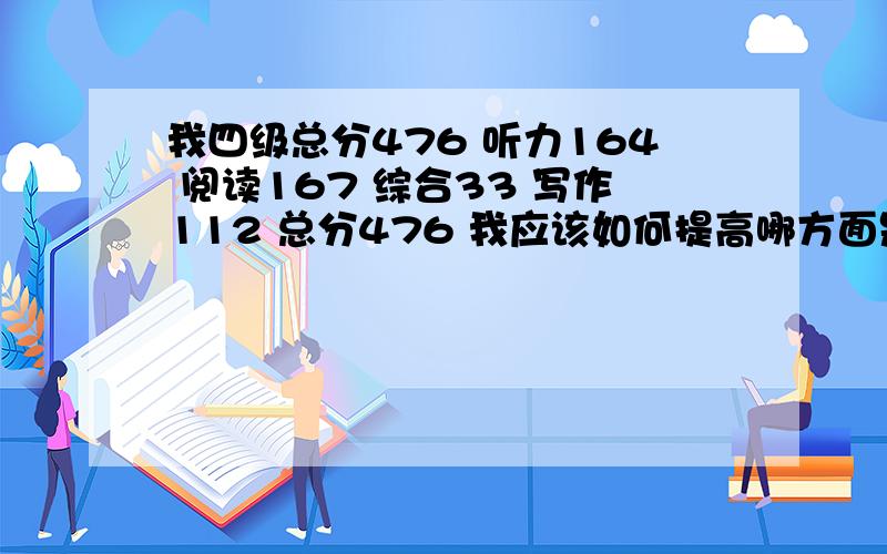 我四级总分476 听力164 阅读167 综合33 写作112 总分476 我应该如何提高哪方面是我的弱项呢~还有就是四级每项的总分是多少我要考六级 应该从哪个方面加强呢~