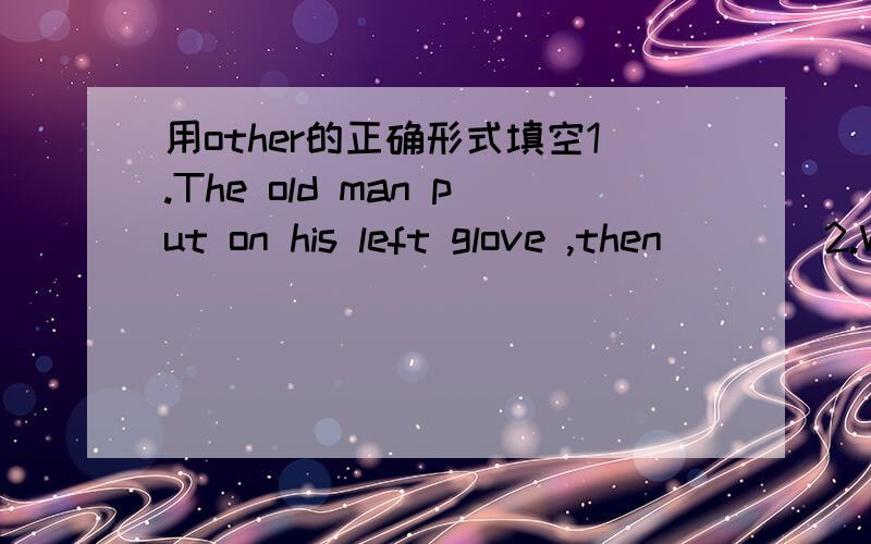 用other的正确形式填空1.The old man put on his left glove ,then____2.Won't you have cup of tea?另外几道1.He always thinks ——————other people first2.I am （考虑）going abroad to learn English.3.I think this book is ____ ____