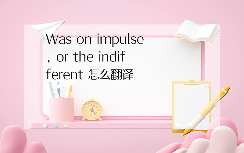 Was on impulse, or the indifferent 怎么翻译