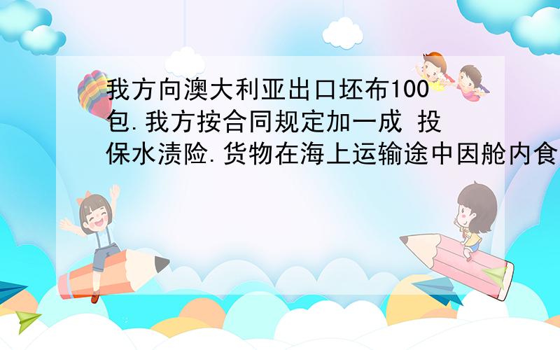 我方向澳大利亚出口坯布100包.我方按合同规定加一成 投保水渍险.货物在海上运输途中因舱内食用水管漏水使该坯布中的30包有水渍.请问,对此损失应向保险公司索赔还是向船公司索赔?