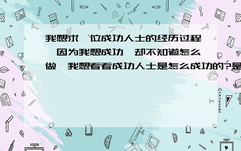 我想求一位成功人士的经历过程,因为我想成功,却不知道怎么做,我想看看成功人士是怎么成功的?是经历过什么样的过程才能走到今天的成就,我所说的成功是指（自己闯出一番事业!）如果有