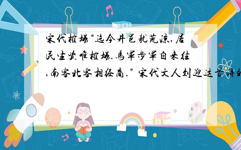 宋代榷场“迄今井邑犹荒凉,居民生资唯榷场.马军步军自来往,南客北客相经商.” 宋代文人刘迎这首诗的最大史学价值在于A．印证了榷场互市促进了边境地区经济繁荣的作用B．反映了榷场的