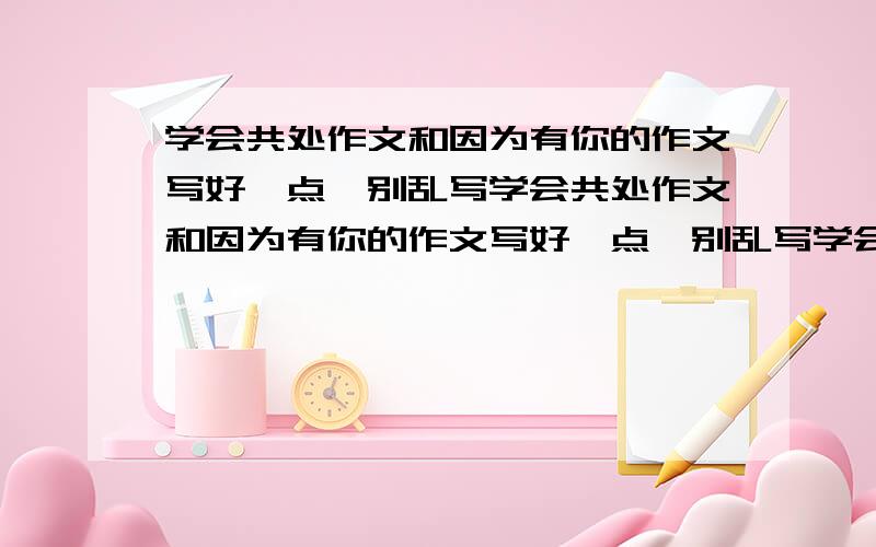 学会共处作文和因为有你的作文写好一点,别乱写学会共处作文和因为有你的作文写好一点,别乱写学会共处作文和因为有你的作文写好一点,别乱写最好300子左右的好的在追加分