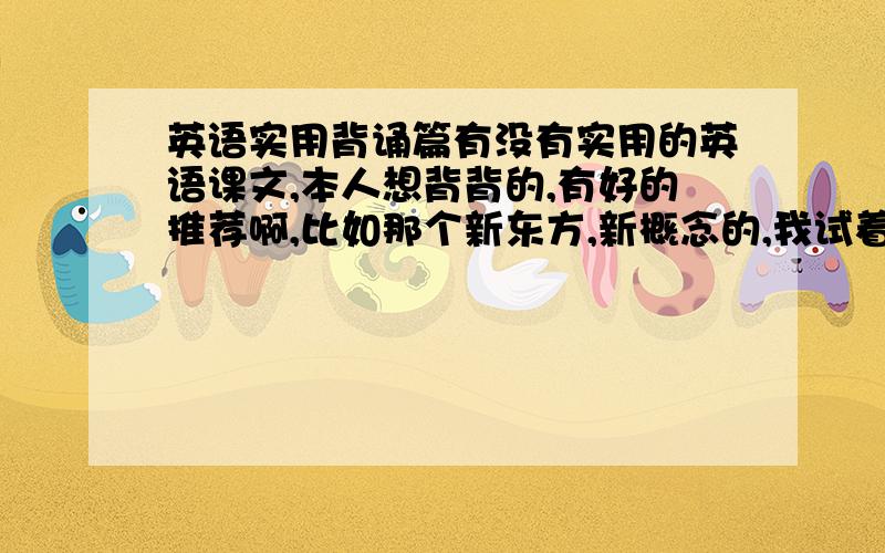 英语实用背诵篇有没有实用的英语课文,本人想背背的,有好的推荐啊,比如那个新东方,新概念的,我试着下了,但是没成功,我没有多少分，暂时给那么多啊，呵呵