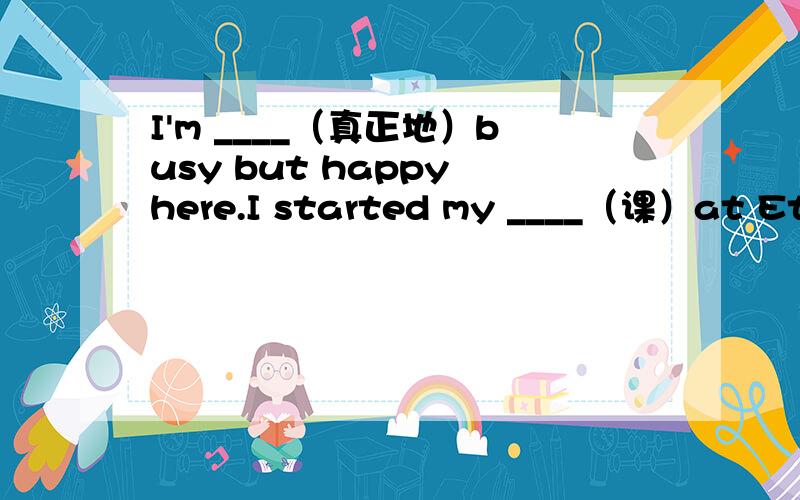 I'm ____（真正地）busy but happy here.I started my ____（课）at Etom School.At the ____（开始）ofI'm ____（真正地）busy but happy here.At the ____（开始）of this term,I'm _____（幸运）enough because my classmates are very ___