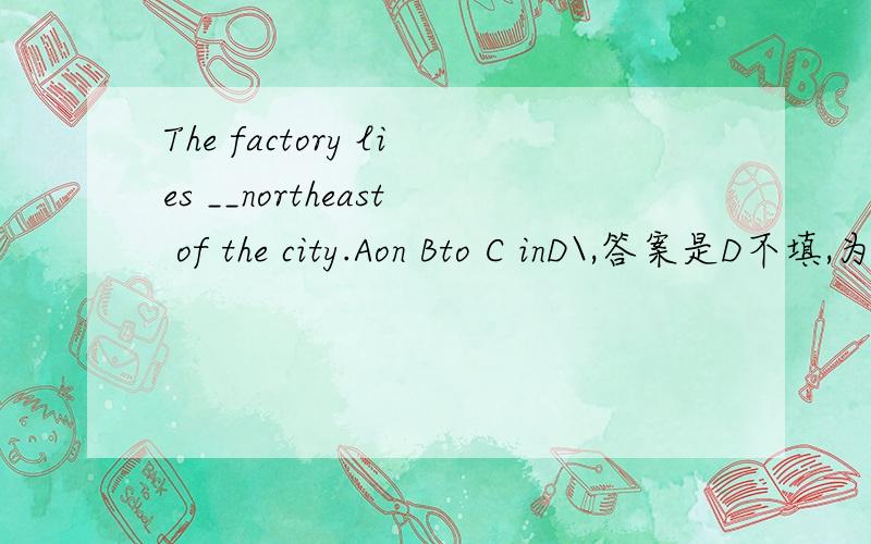 The factory lies __northeast of the city.Aon Bto C inD\,答案是D不填,为什么?