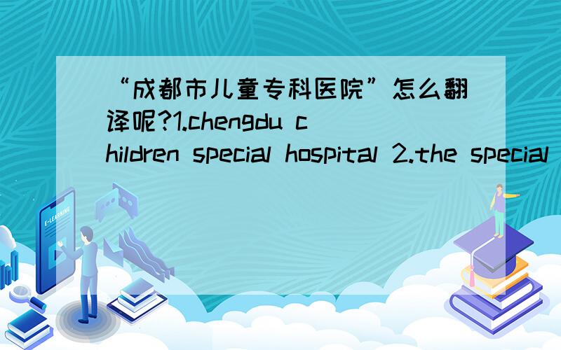 “成都市儿童专科医院”怎么翻译呢?1.chengdu children special hospital 2.the special hospital of cd?