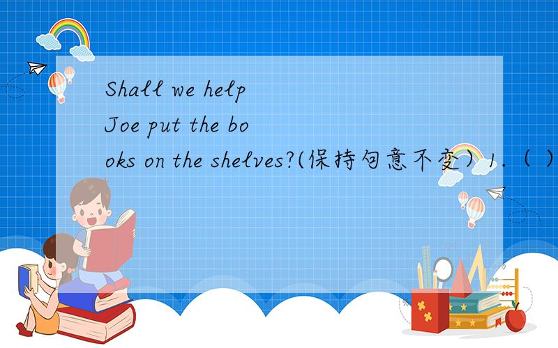 Shall we help Joe put the books on the shelves?(保持句意不变）1.（ ）（ ） （ ）Joe put the books on the shelves?(三种）2.（ ）（ ）（）（）Joe put the books on the shelves?