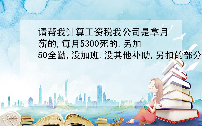 请帮我计算工资税我公司是拿月薪的,每月5300死的,另加50全勤,没加班,没其他补助,另扣的部分为住公司宿舍水电自己给约50.其他什么5险1金都没.这样的话我每月交多少税,如何算的,