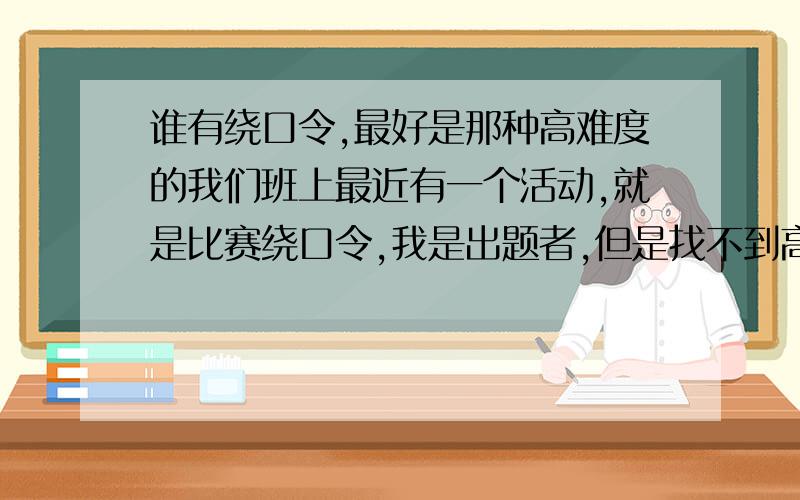 谁有绕口令,最好是那种高难度的我们班上最近有一个活动,就是比赛绕口令,我是出题者,但是找不到高难度的一些绕口令,至少要20条以上,