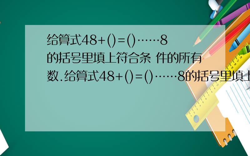 给算式48+()=()……8的括号里填上符合条 件的所有数.给算式48+()=()……8的括号里填上符合条件的所有数.