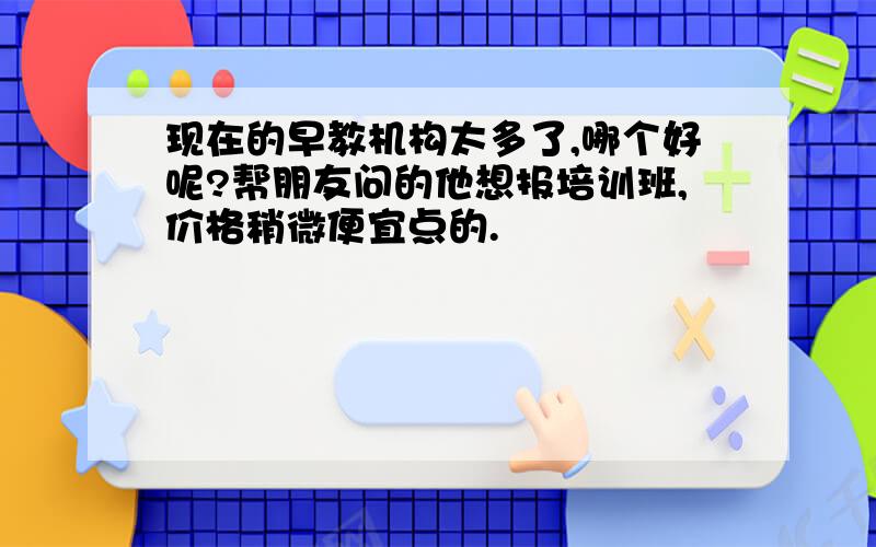 现在的早教机构太多了,哪个好呢?帮朋友问的他想报培训班,价格稍微便宜点的.