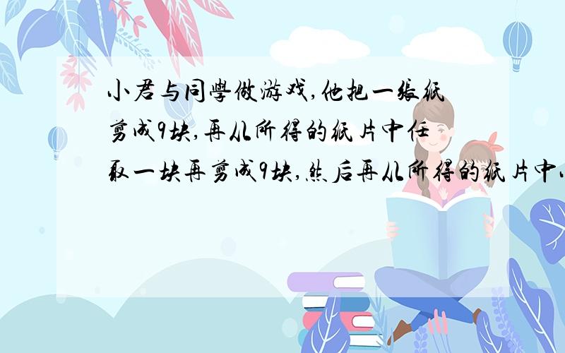 小君与同学做游戏,他把一张纸剪成9块,再从所得的纸片中任取一块再剪成9块,然后再从所得的纸片中小君与同学做游戏,他把一张纸剪成9块,再从所得的纸片中任取一块再剪成9块,然后再从所得