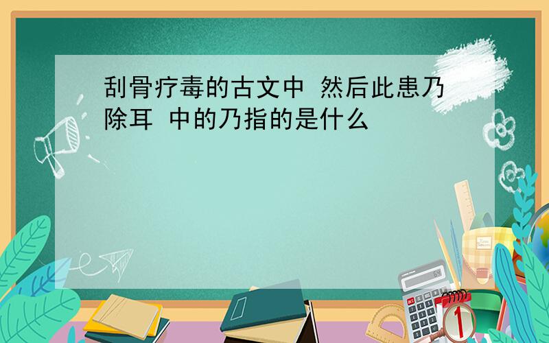 刮骨疗毒的古文中 然后此患乃除耳 中的乃指的是什么