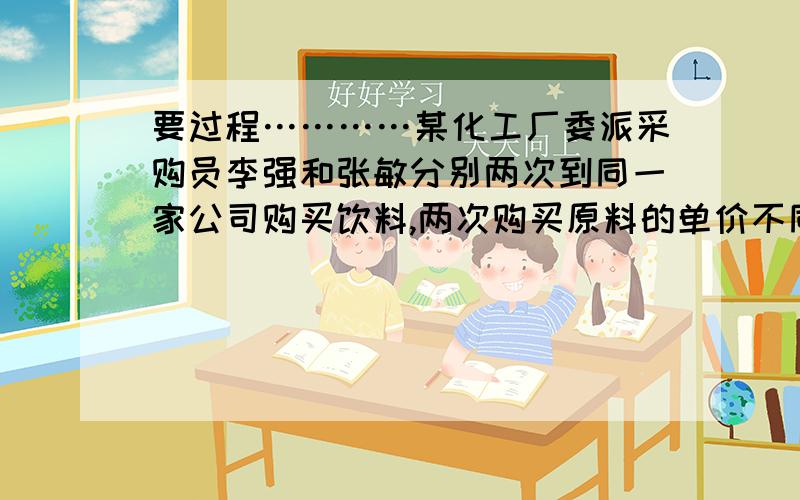 要过程…………某化工厂委派采购员李强和张敏分别两次到同一家公司购买饮料,两次购买原料的单价不同.李强购买的方式是定量购买：每次买回10t原料；张敏购买的方式是定额购买：每次