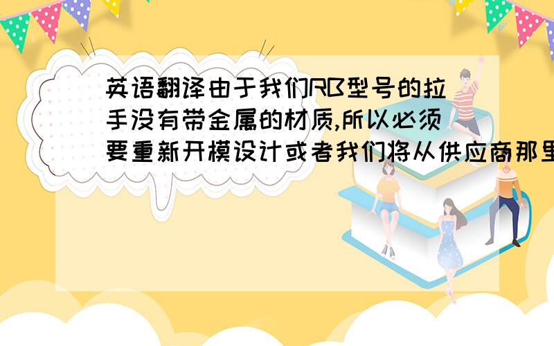 英语翻译由于我们RB型号的拉手没有带金属的材质,所以必须要重新开模设计或者我们将从供应商那里购买相似的拉手放到RB 型号上.由于我们RB型号的拉手没有带金属的材质，所以必须要重新