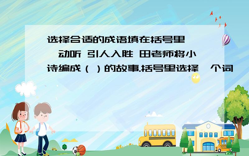 选择合适的成语填在括号里 娓娓动听 引人入胜 田老师将小诗编成（）的故事.括号里选择一个词