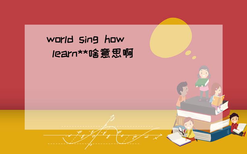 world sing how learn**啥意思啊