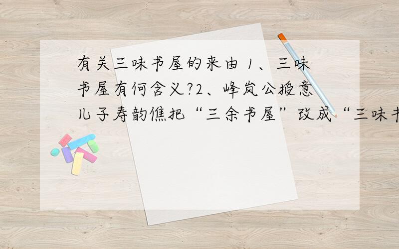 有关三味书屋的来由 1、三味书屋有何含义?2、峰岚公授意儿子寿韵僬把“三余书屋”改成“三味书屋”的目的是什么?3、说说你对寿镜吾老先生的理解.4、对于闰土的父亲传授的捕鸟的方法,