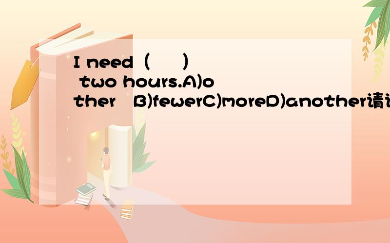 I need（     ）  two hours.A)other   B)fewerC)moreD)another请说明为什么？谢谢啊顺便再问问：i have got a little (  )in my house.A)juiceB)miceC)breadD）fish