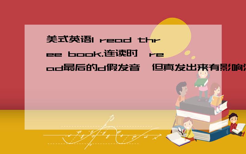 美式英语I read three book.连读时,read最后的d假发音,但真发出来有影响没?连读说明,碰到这些情况只做发音口型但不把音发出来,但有时收不住会发出来,请问这样有影响吗?正常吗?还是多练几年后